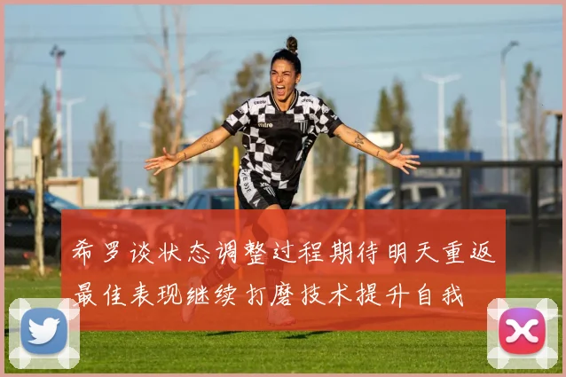 希罗谈状态调整过程期待明天重返最佳表现继续打磨技术提升自我