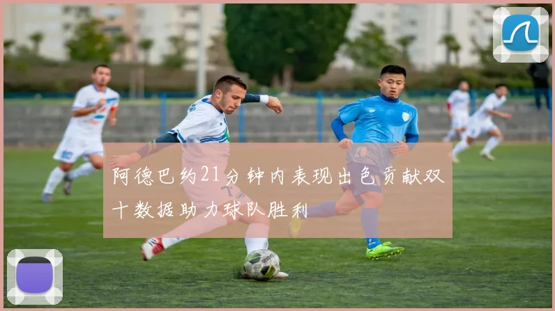阿德巴约21分钟内表现出色贡献双十数据助力球队胜利