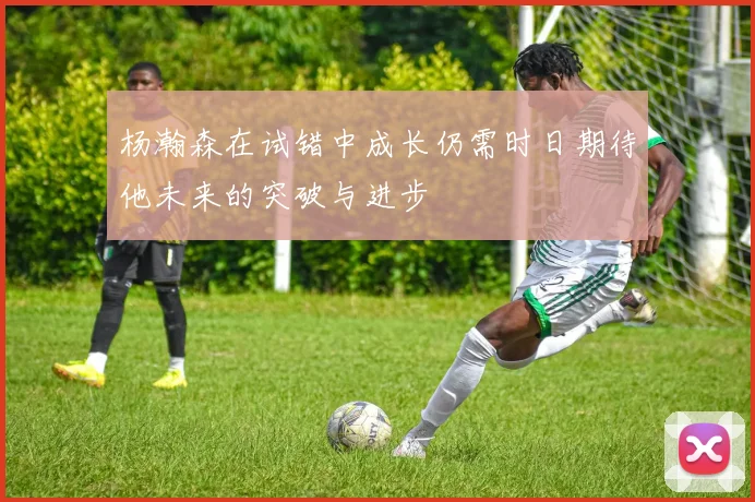 杨瀚森在试错中成长仍需时日期待他未来的突破与进步