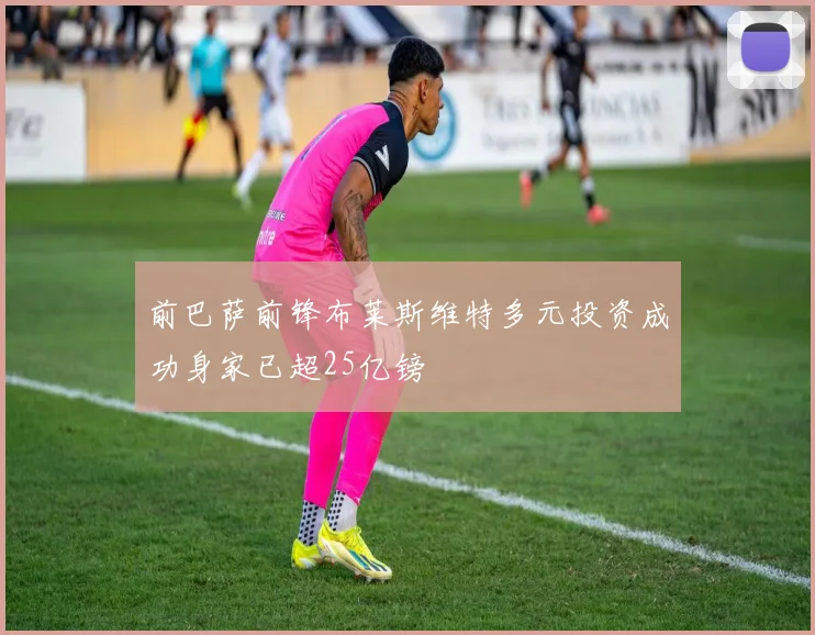 前巴萨前锋布莱斯维特多元投资成功身家已超25亿镑