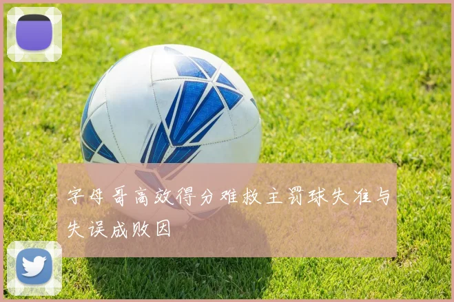 字母哥高效得分难救主罚球失准与失误成败因