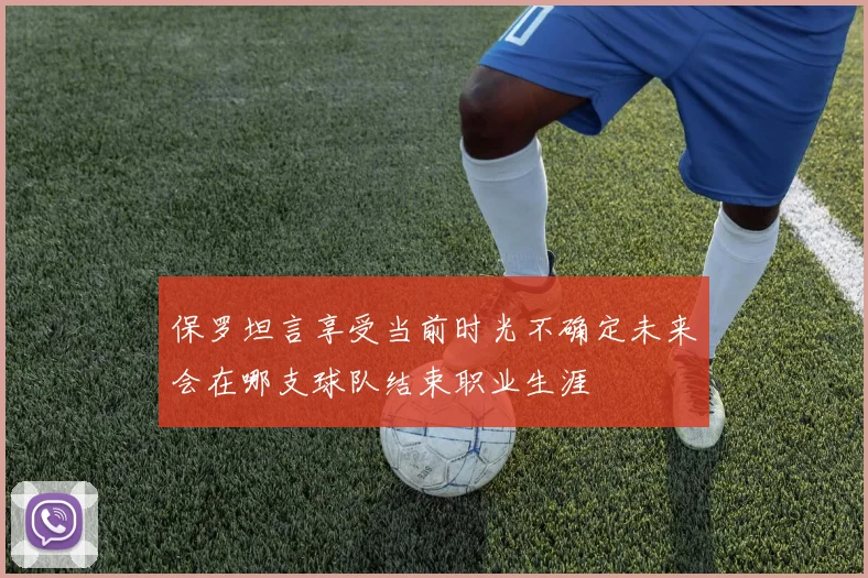 保罗坦言享受当前时光不确定未来会在哪支球队结束职业生涯