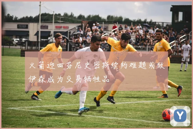 火箭迎回芬尼史密斯续约难题或致伊森成为交易牺牲品