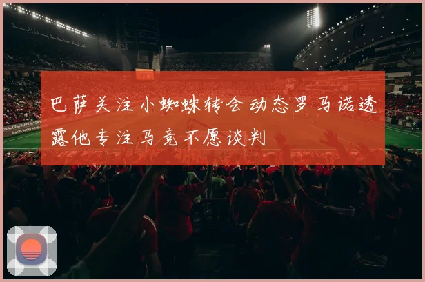 巴萨关注小蜘蛛转会动态罗马诺透露他专注马竞不愿谈判