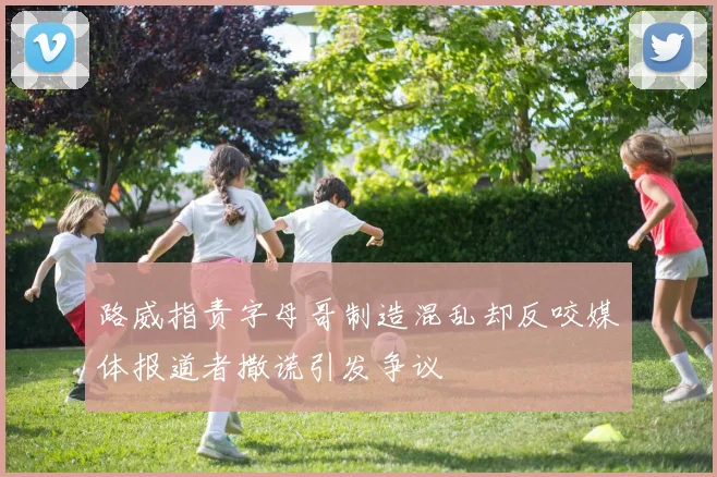 路威指责字母哥制造混乱却反咬媒体报道者撒谎引发争议