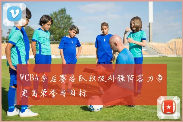 WCBA季后赛各队积极补强阵容力争更高荣誉与目标