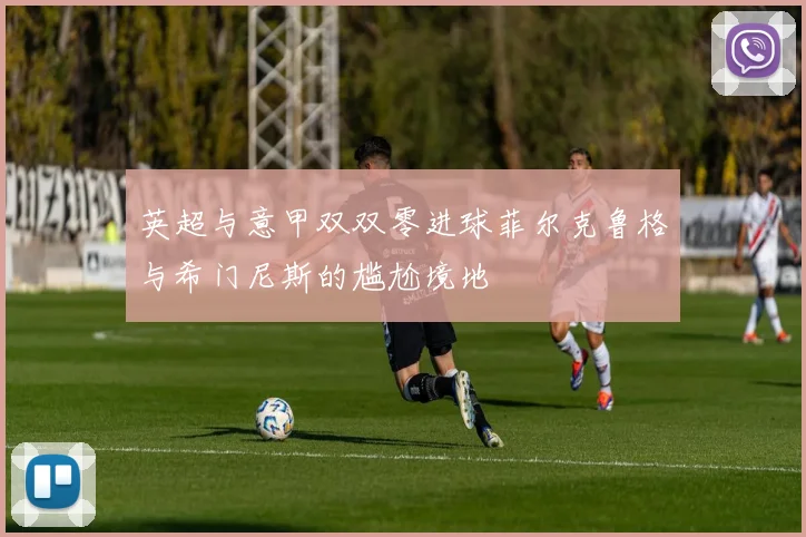 英超与意甲双双零进球菲尔克鲁格与希门尼斯的尴尬境地